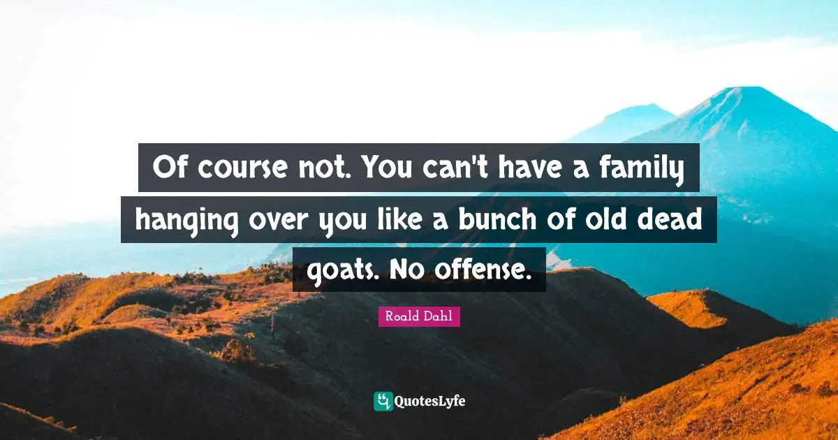 Of course not. You can't have a family hanging over you like a bunch of old dead goats. No offense.