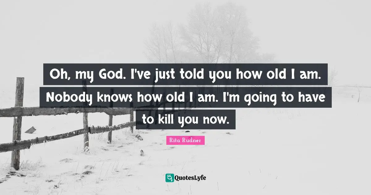 Oh, my God. I've just told you how old I am. Nobody knows how old I am. I'm going to have to kill you now.