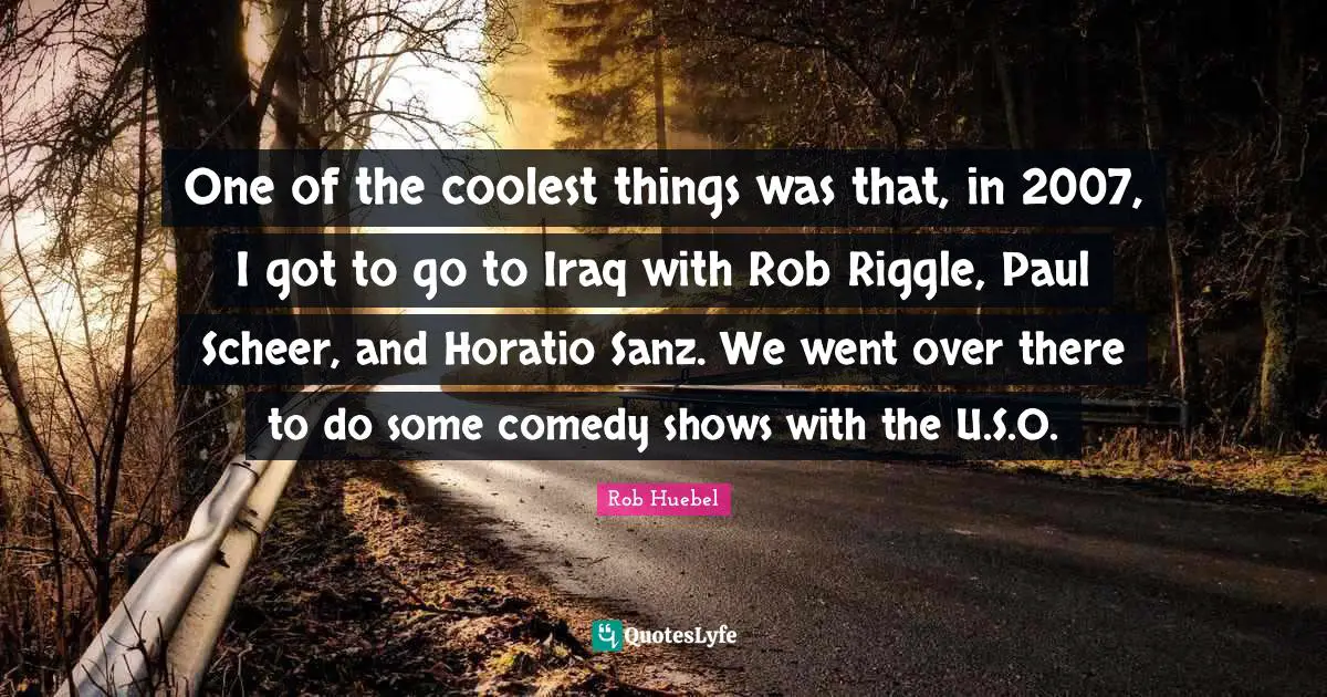 One of the coolest things was that, in 2007, I got to go to Iraq with Rob Riggle, Paul Scheer, and Horatio Sanz. We went over there to do some comedy shows with the U.S.O.