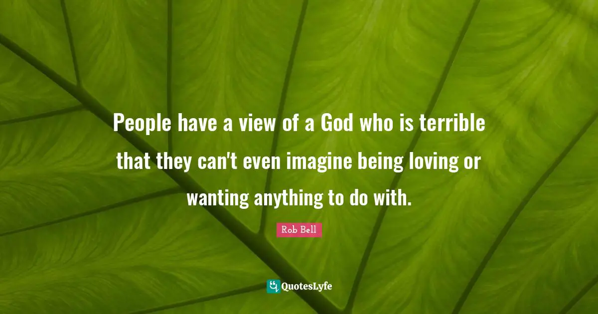 People have a view of a God who is terrible that they can't even imagine being loving or wanting anything to do with.