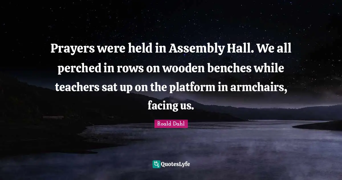 Assembly Quotes: "Prayers were held in Assembly Hall. We all perched in rows on wooden benches while teachers sat up on the platform in armchairs, facing us."