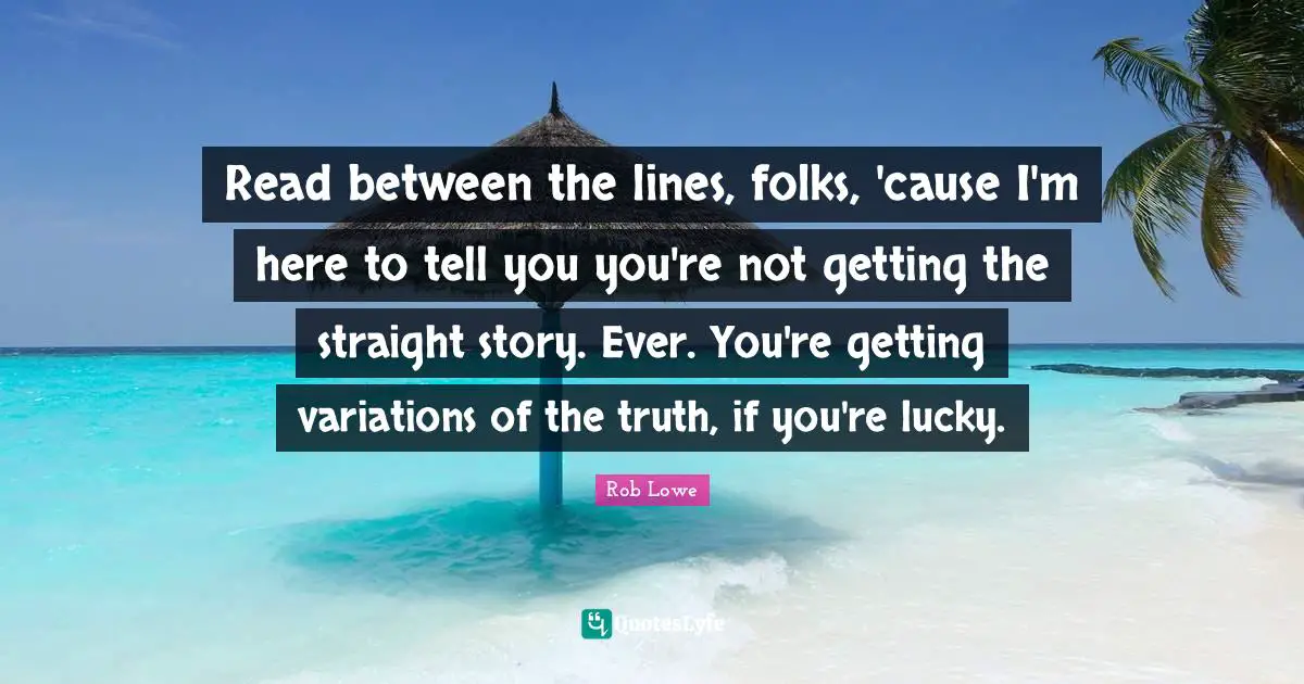 Read Between The Lines Quotes: "Read between the lines, folks, 'cause I'm here to tell you you're not getting the straight story. Ever. You're getting variations of the truth, if you're lucky."