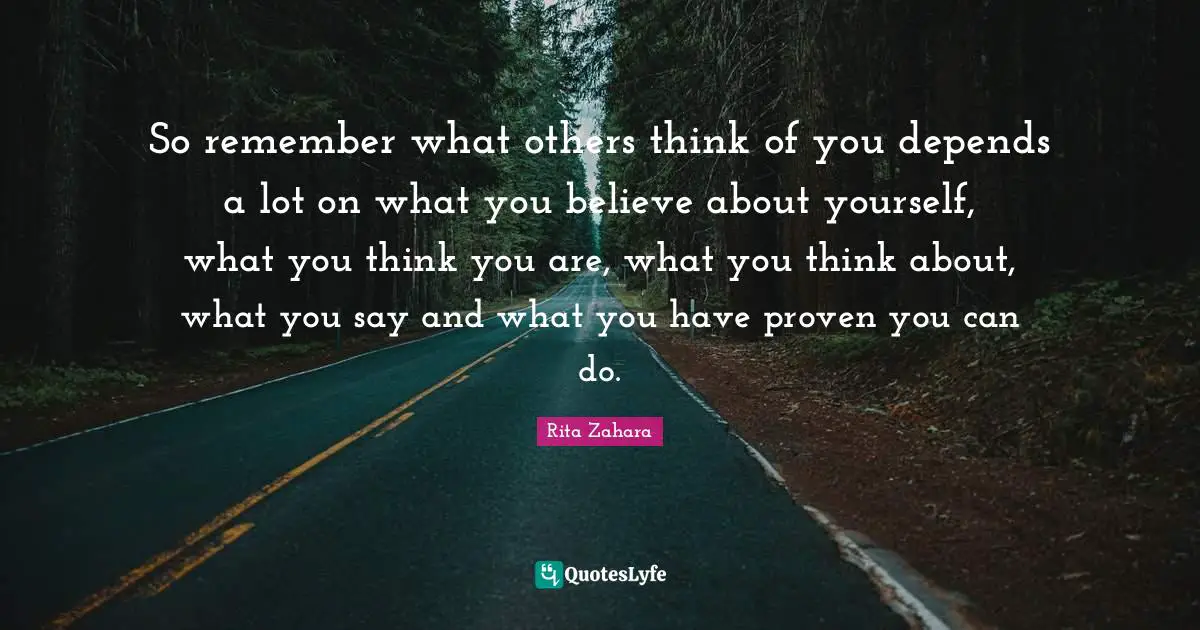 So remember what others think of you depends a lot on what you believe about yourself, what you think you are, what you think about, what you say and what you have proven you can do.