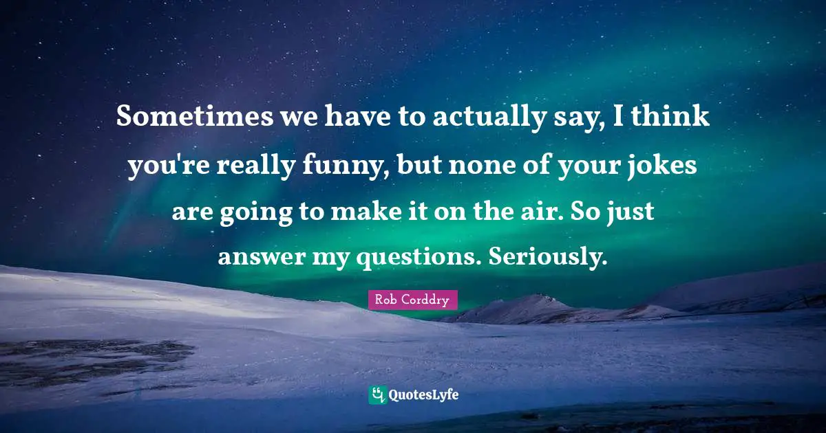 Sometimes we have to actually say, I think you're really funny, but none of your jokes are going to make it on the air. So just answer my questions. Seriously.