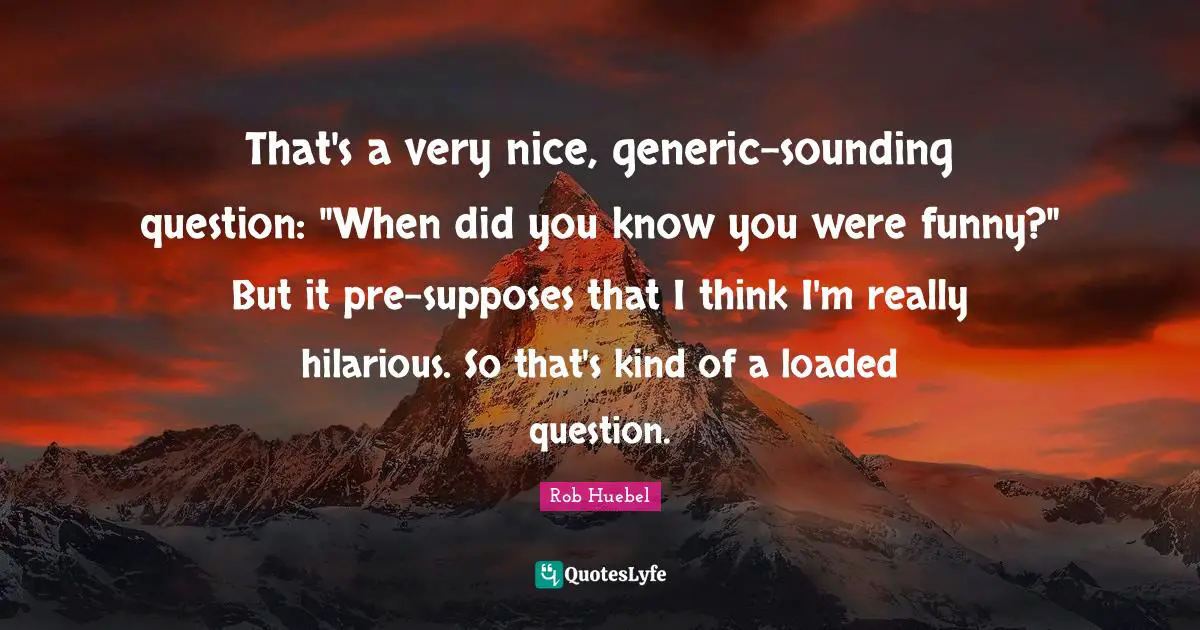 That's a very nice, generic-sounding question: "When did you know you were funny?" But it pre-supposes that I think I'm really hilarious. So that's kind of a loaded question.