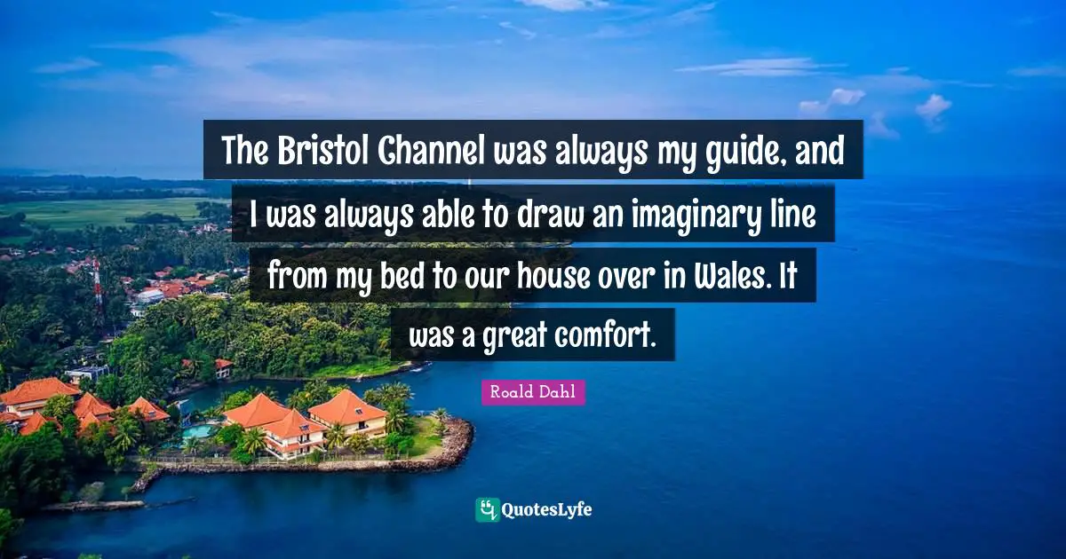 The Bristol Channel was always my guide, and I was always able to draw an imaginary line from my bed to our house over in Wales. It was a great comfort.