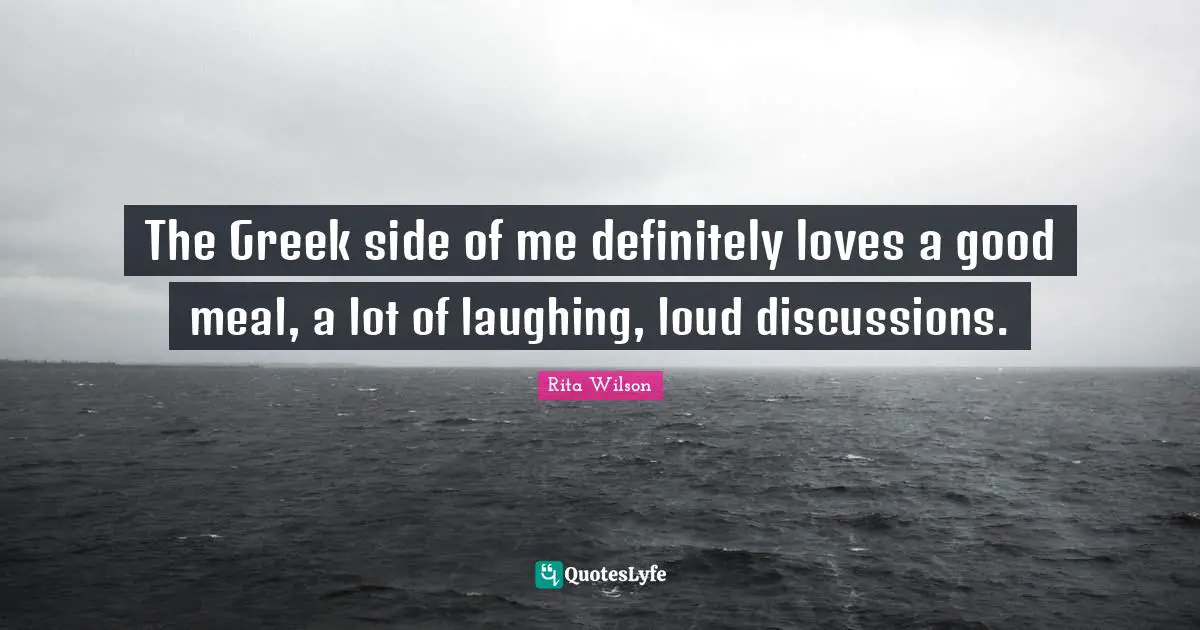The Greek side of me definitely loves a good meal, a lot of laughing, loud discussions.