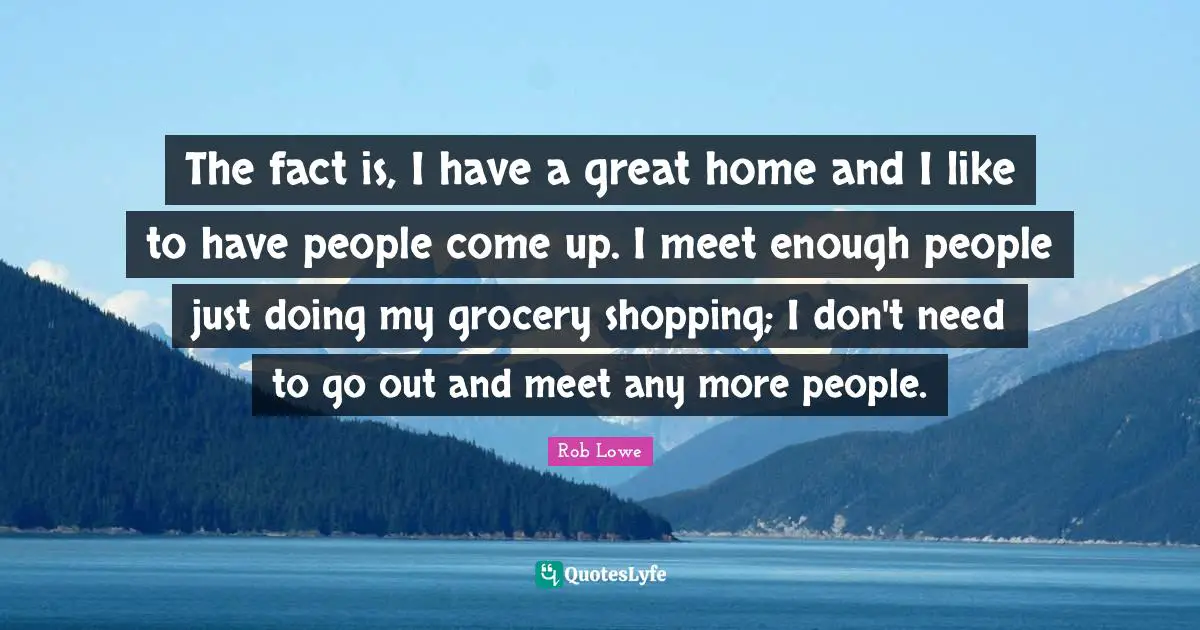 The fact is, I have a great home and I like to have people come up. I meet enough people just doing my grocery shopping; I don't need to go out and meet any more people.