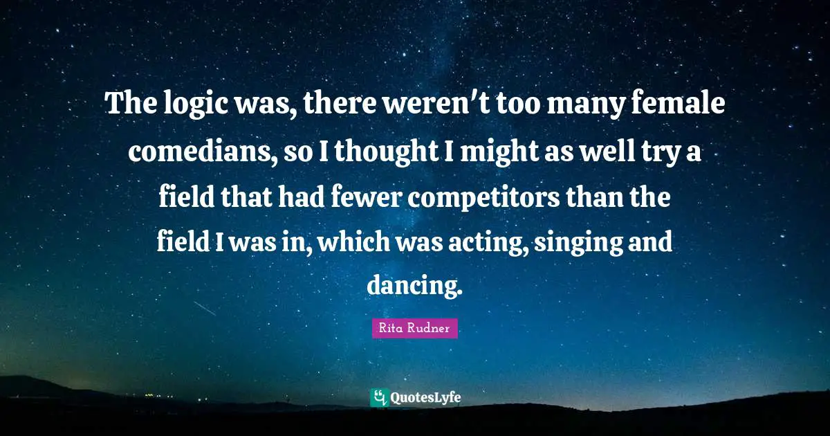 The logic was, there weren't too many female comedians, so I thought I might as well try a field that had fewer competitors than the field I was in, which was acting, singing and dancing.
