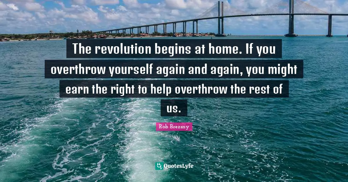 The revolution begins at home. If you overthrow yourself again and again, you might earn the right to help overthrow the rest of us.