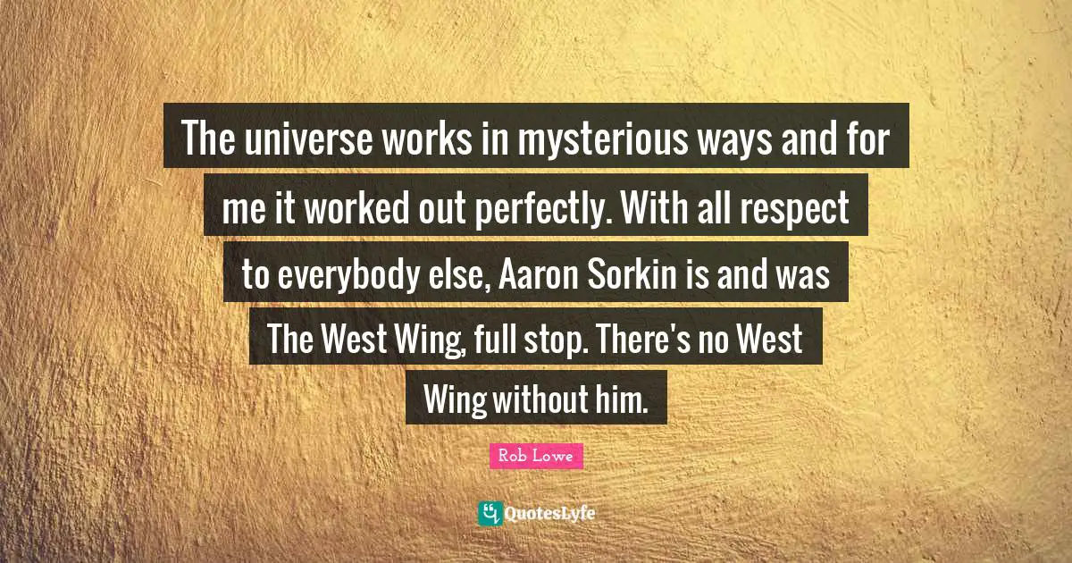 Rob Lowe Quotes: "The universe works in mysterious ways and for me it worked out perfectly. With all respect to everybody else, Aaron Sorkin is and was The West Wing, full stop. There's no West Wing without him."