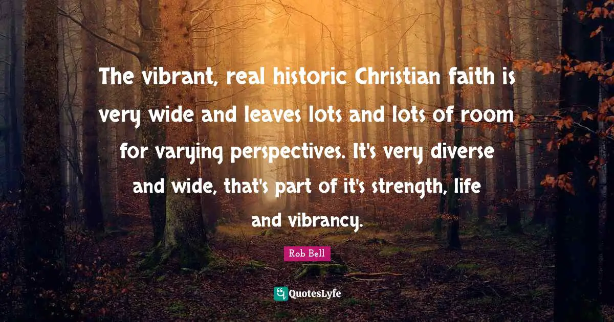 Historic Quotes: "The vibrant, real historic Christian faith is very wide and leaves lots and lots of room for varying perspectives. It's very diverse and wide, that's part of it's strength, life and vibrancy."