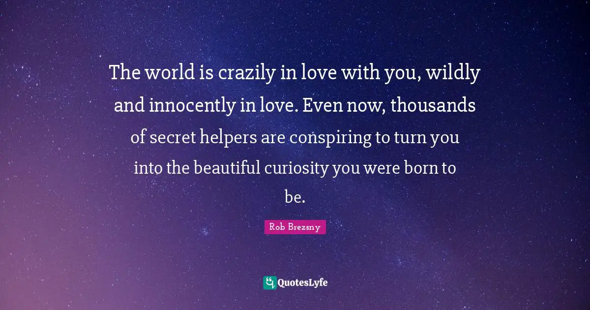 The world is crazily in love with you, wildly and innocently in love. Even now, thousands of secret helpers are conspiring to turn you into the beautiful curiosity you were born to be.
