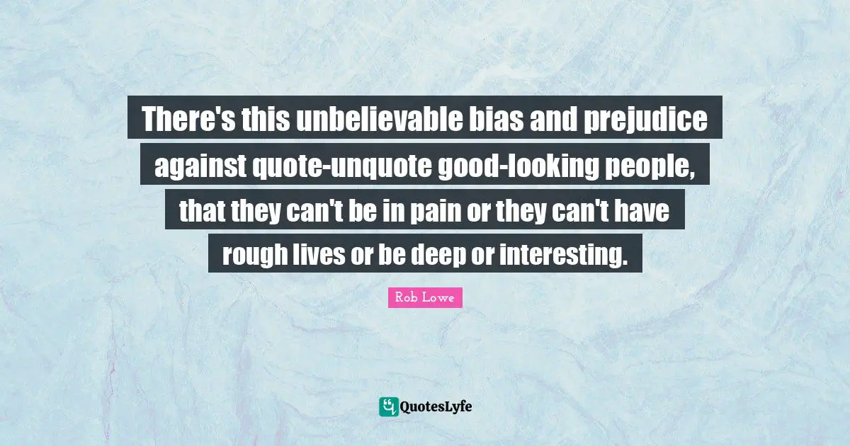 Rob Lowe Quotes: "There's this unbelievable bias and prejudice against quote-unquote good-looking people, that they can't be in pain or they can't have rough lives or be deep or interesting."