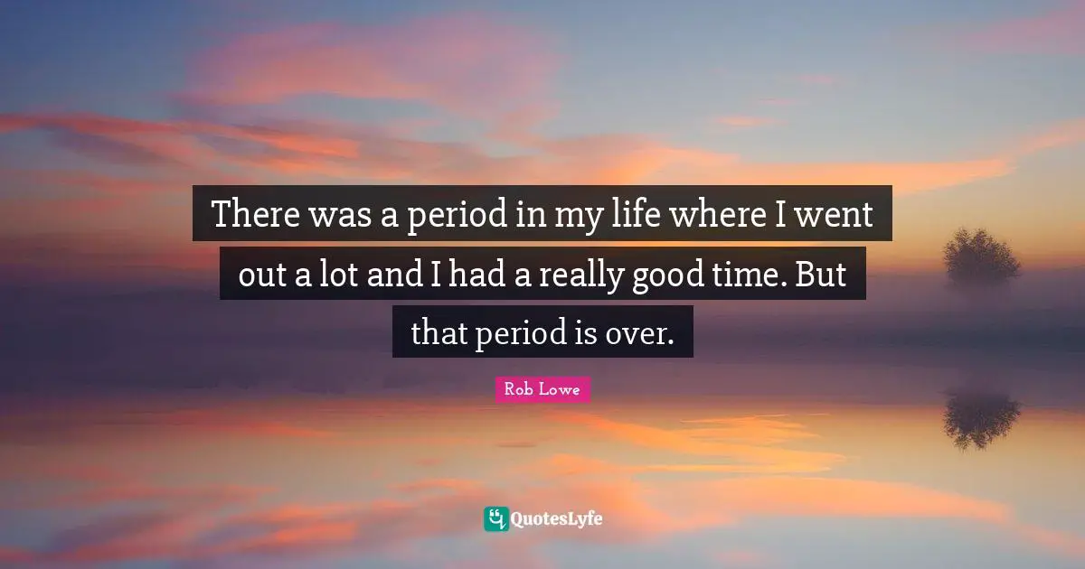 There was a period in my life where I went out a lot and I had a really good time. But that period is over.