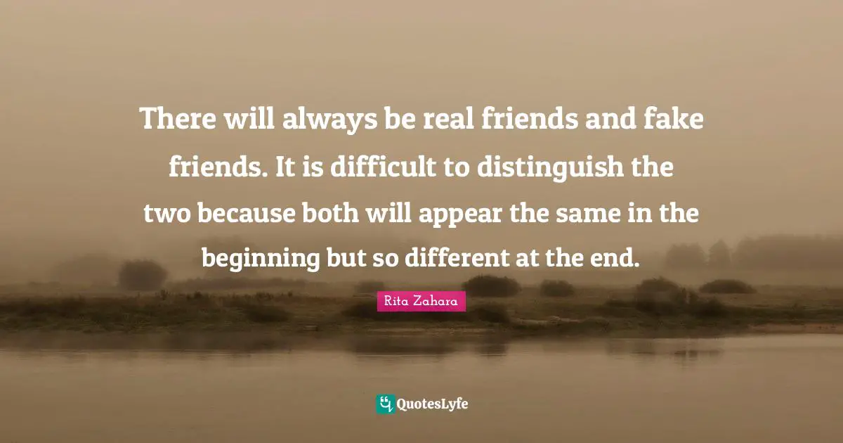 There will always be real friends and fake friends. It is difficult to distinguish the two because both will appear the same in the beginning but so different at the end.
