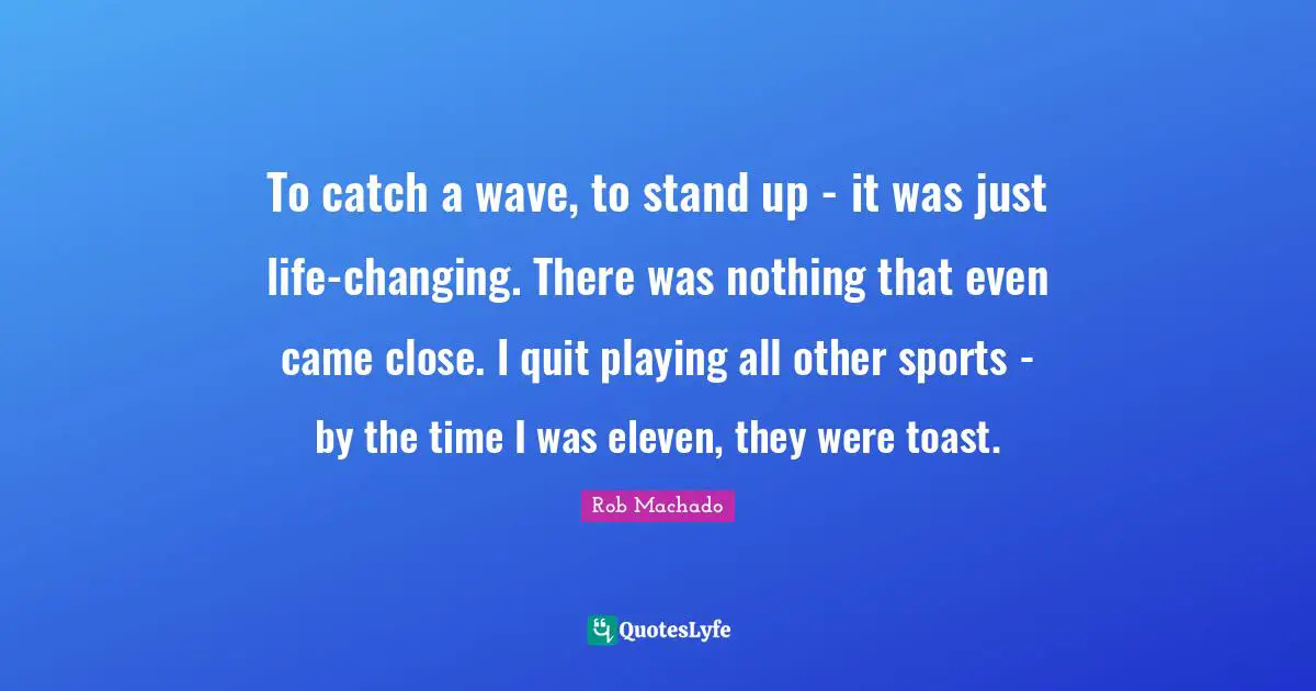 To catch a wave, to stand up - it was just life-changing. There was nothing that even came close. I quit playing all other sports - by the time I was eleven, they were toast.