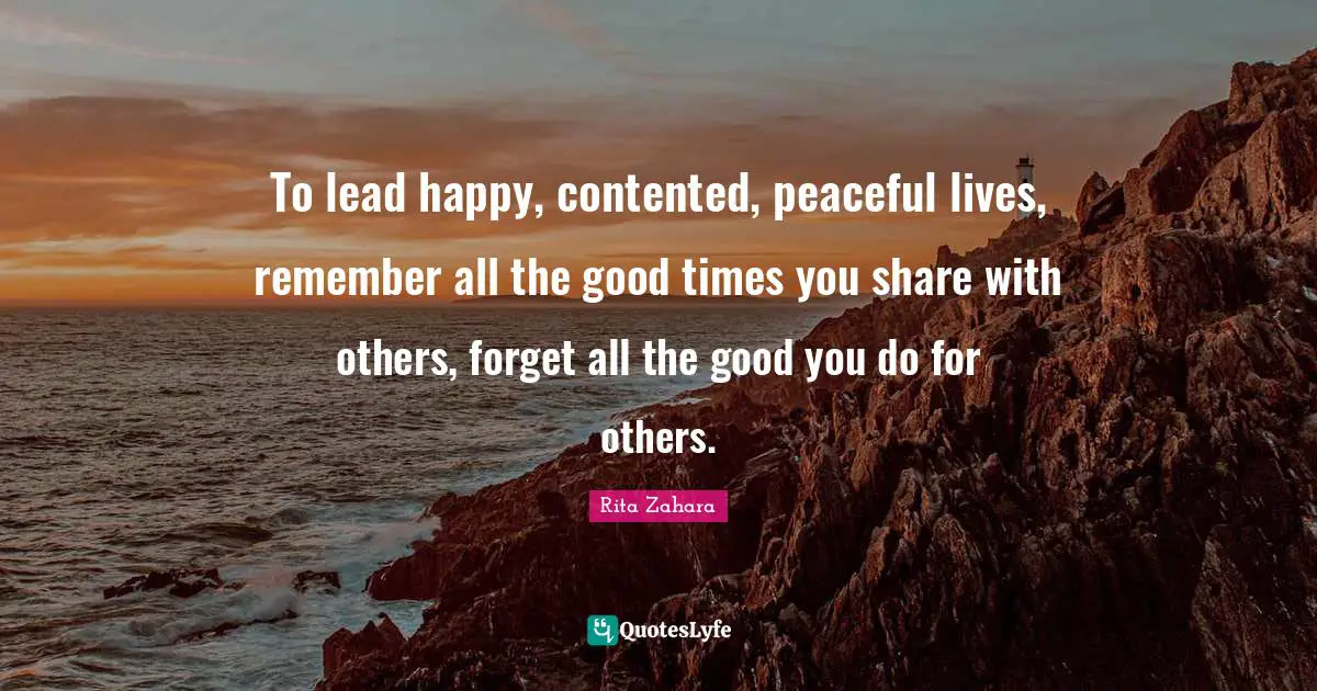 To lead happy, contented, peaceful lives, remember all the good times you share with others, forget all the good you do for others.