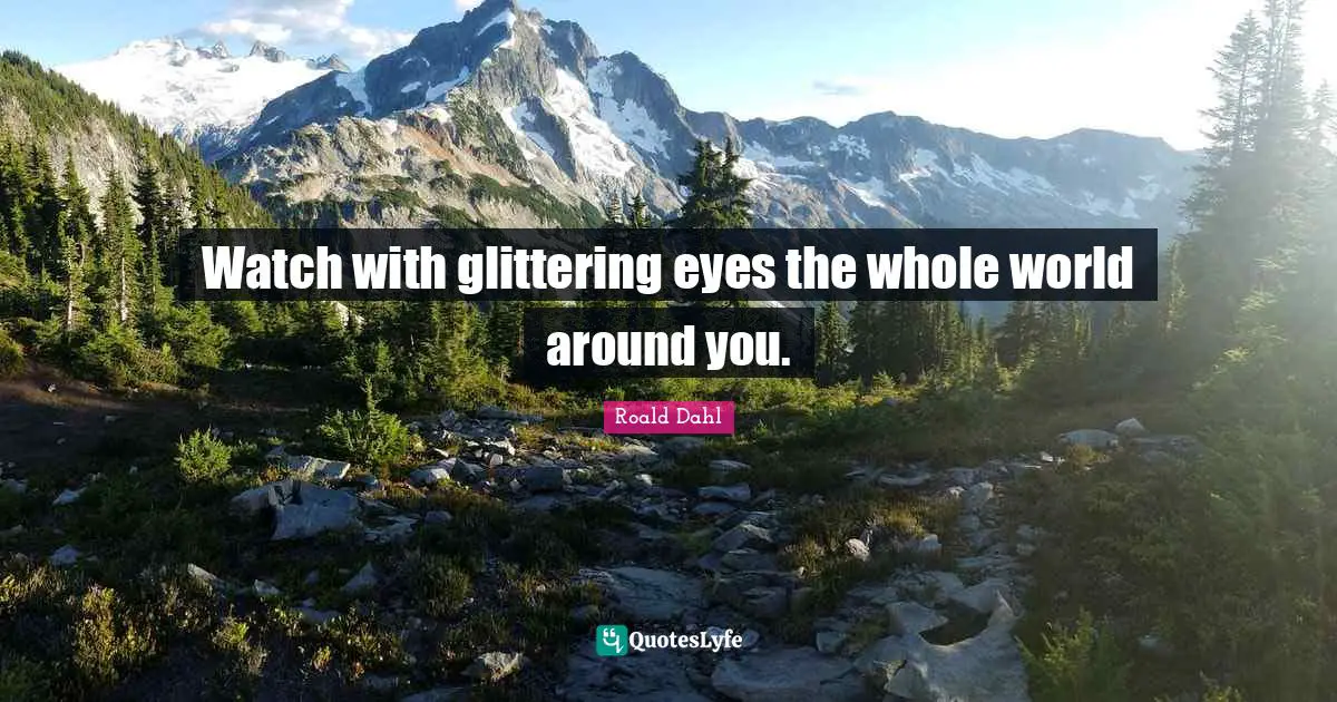Watch with glittering eyes the whole world around you.