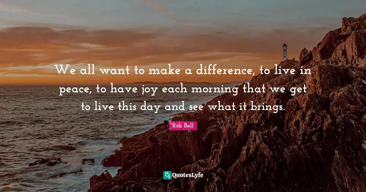 We all want to make a difference, to live in peace, to have joy each morning that we get to live this day and see what it brings.