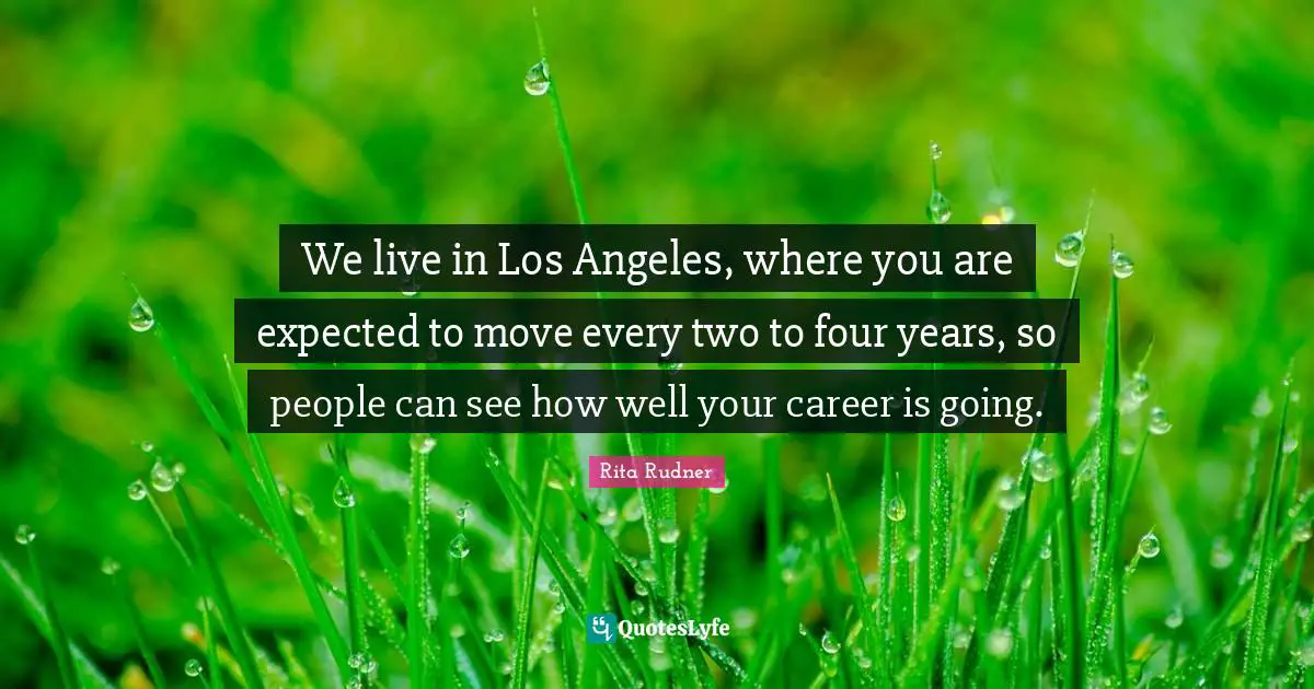 We live in Los Angeles, where you are expected to move every two to four years, so people can see how well your career is going.