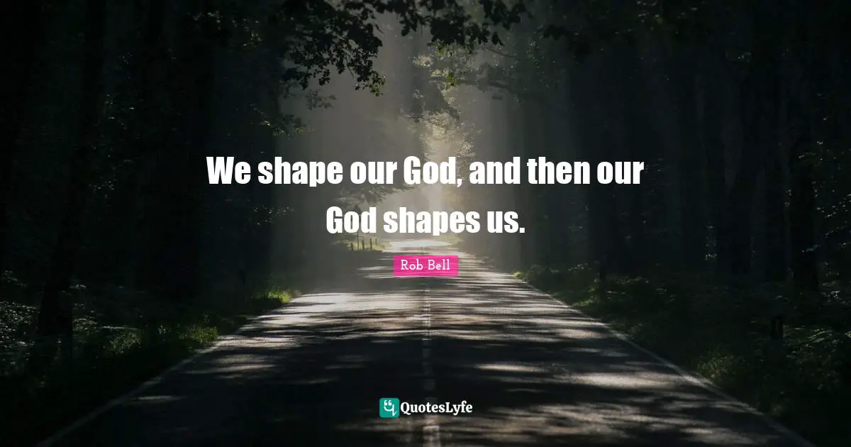 We shape our God, and then our God shapes us.