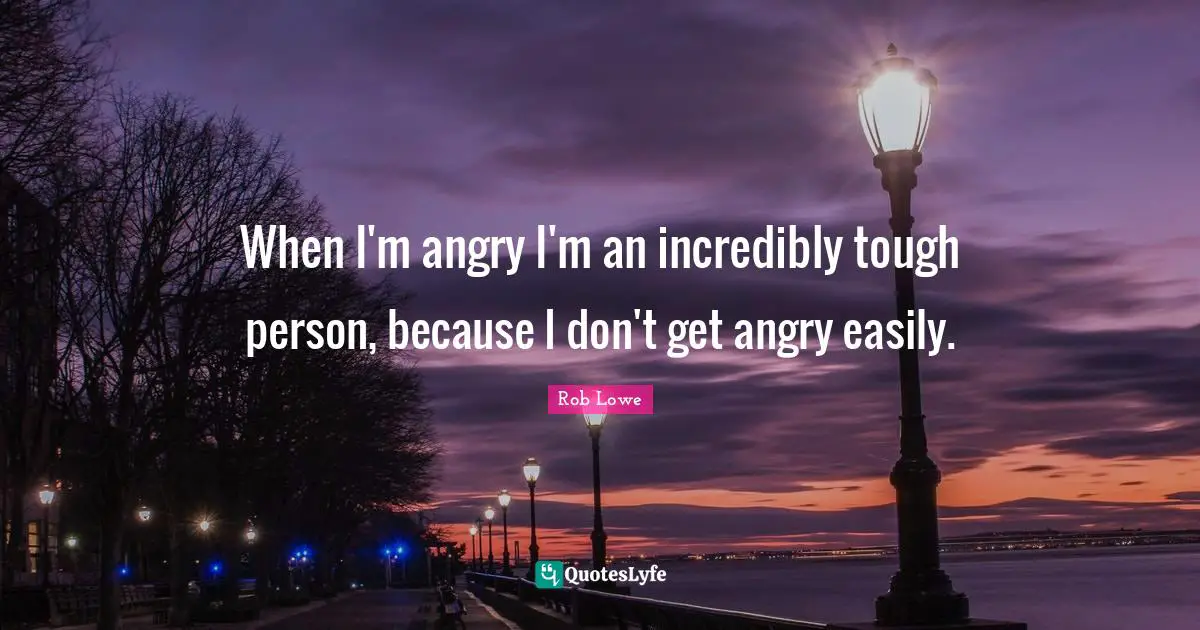 When I'm angry I'm an incredibly tough person, because I don't get angry easily.