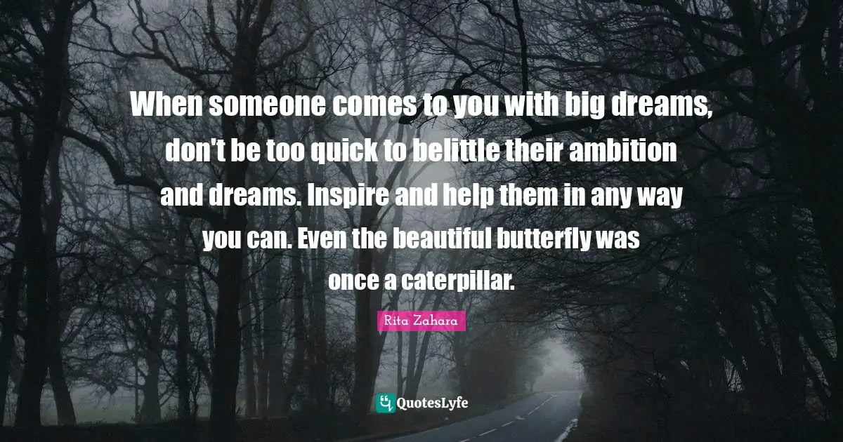 When someone comes to you with big dreams, don't be too quick to belittle their ambition and dreams. Inspire and help them in any way you can. Even the beautiful butterfly was once a caterpillar.