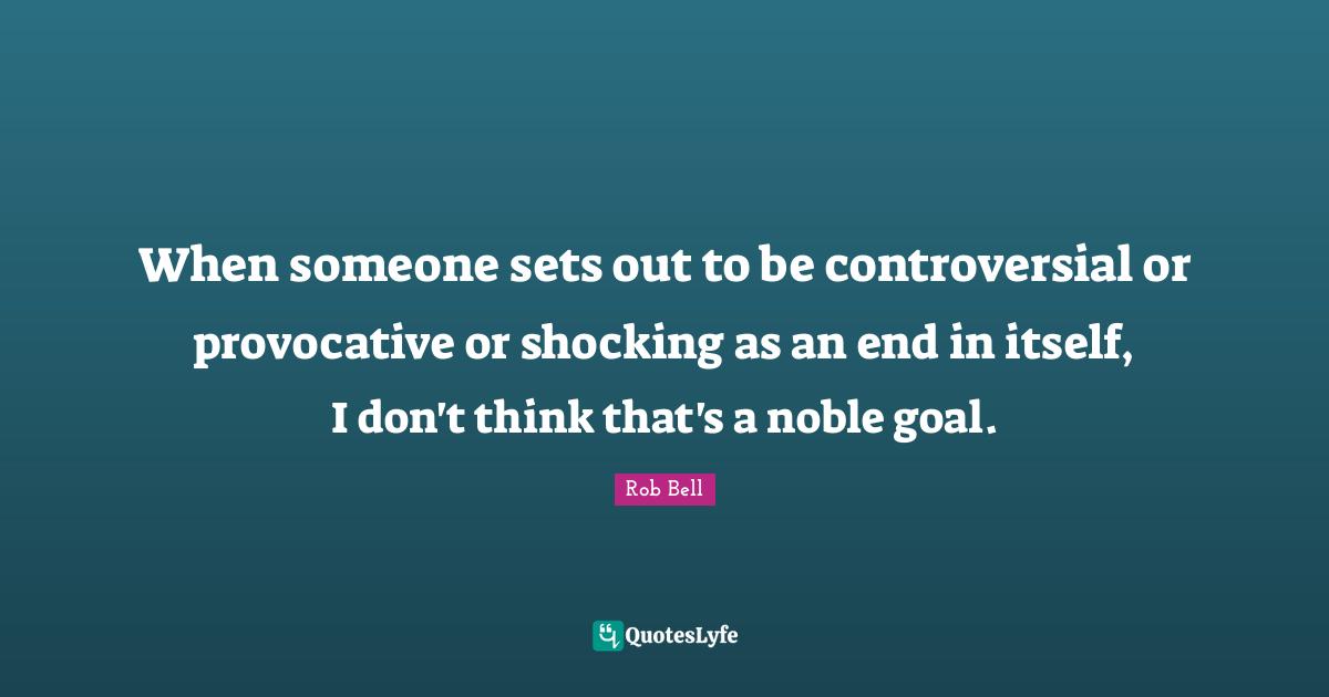 When someone sets out to be controversial or provocative or shocking as an end in itself, I don't think that's a noble goal.