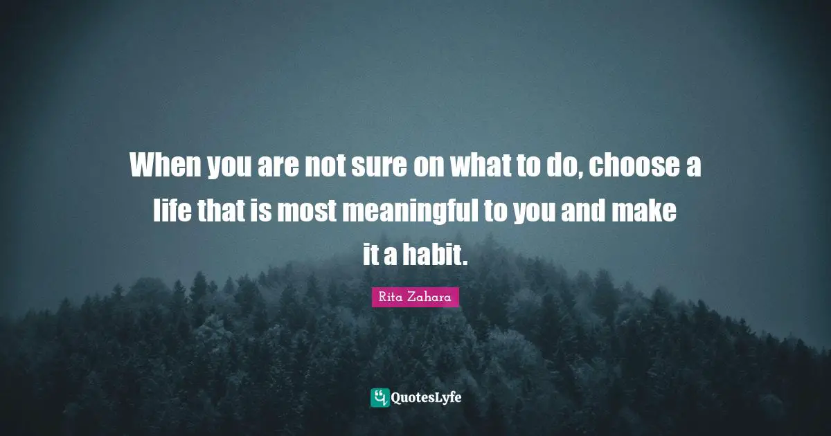 When you are not sure on what to do, choose a life that is most meaningful to you and make it a habit.