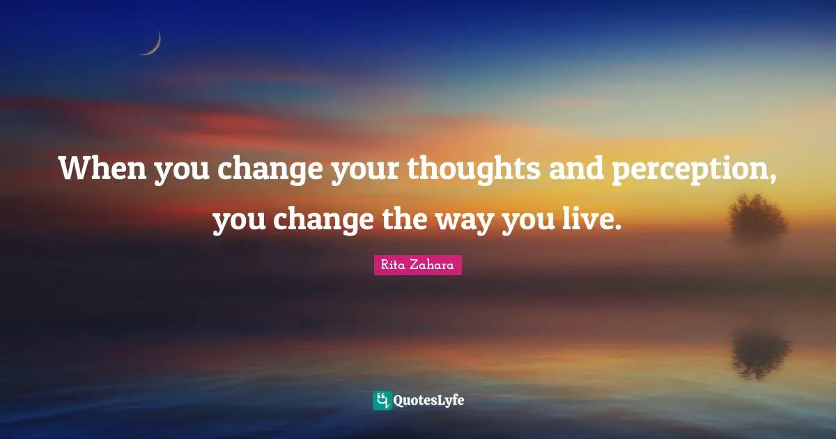 When you change your thoughts and perception, you change the way you live.