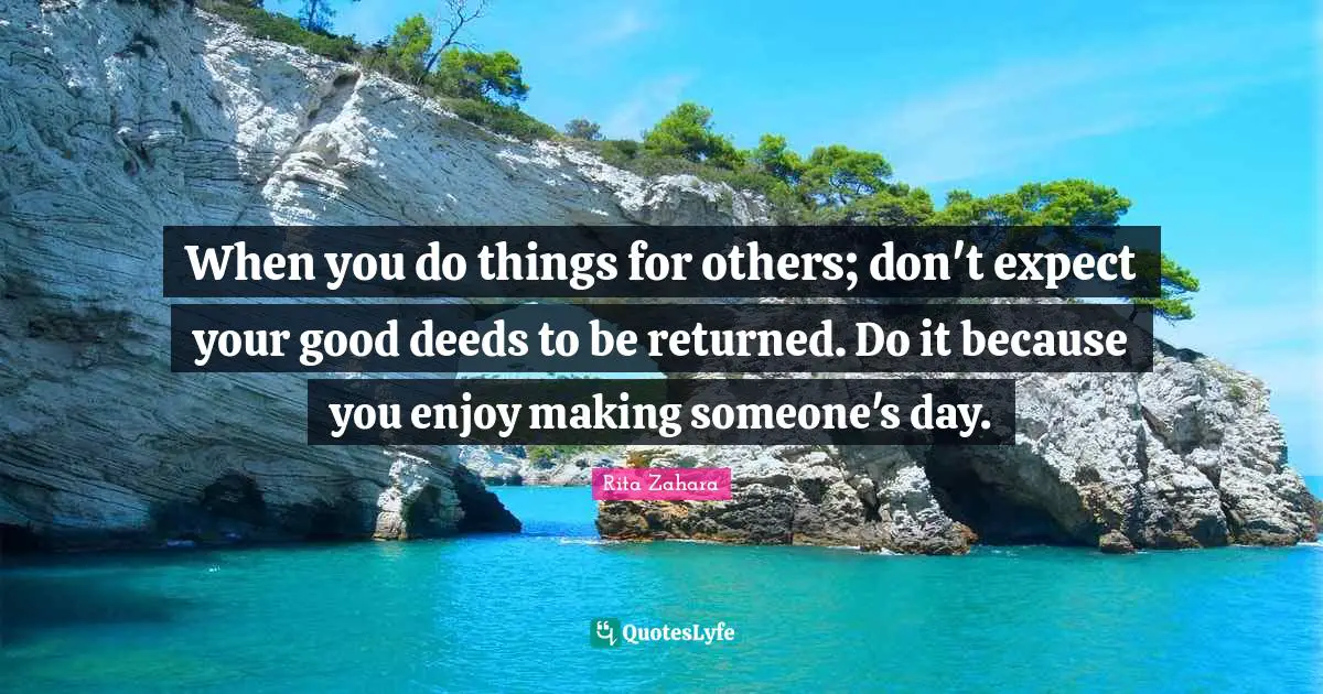 When you do things for others; don't expect your good deeds to be returned. Do it because you enjoy making someone's day.
