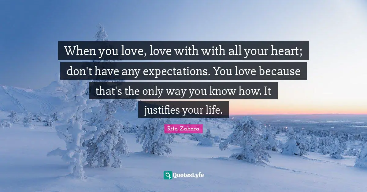When you love, love with with all your heart; don't have any expectations. You love because that's the only way you know how. It justifies your life.