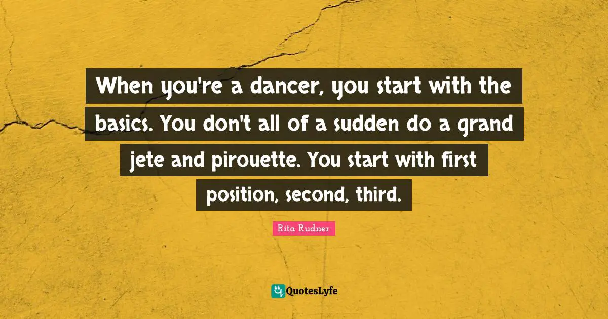 When you're a dancer, you start with the basics. You don't all of a sudden do a grand jete and pirouette. You start with first position, second, third.