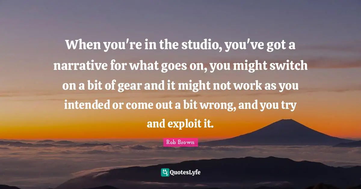When you're in the studio, you've got a narrative for what goes on, you might switch on a bit of gear and it might not work as you intended or come out a bit wrong, and you try and exploit it.