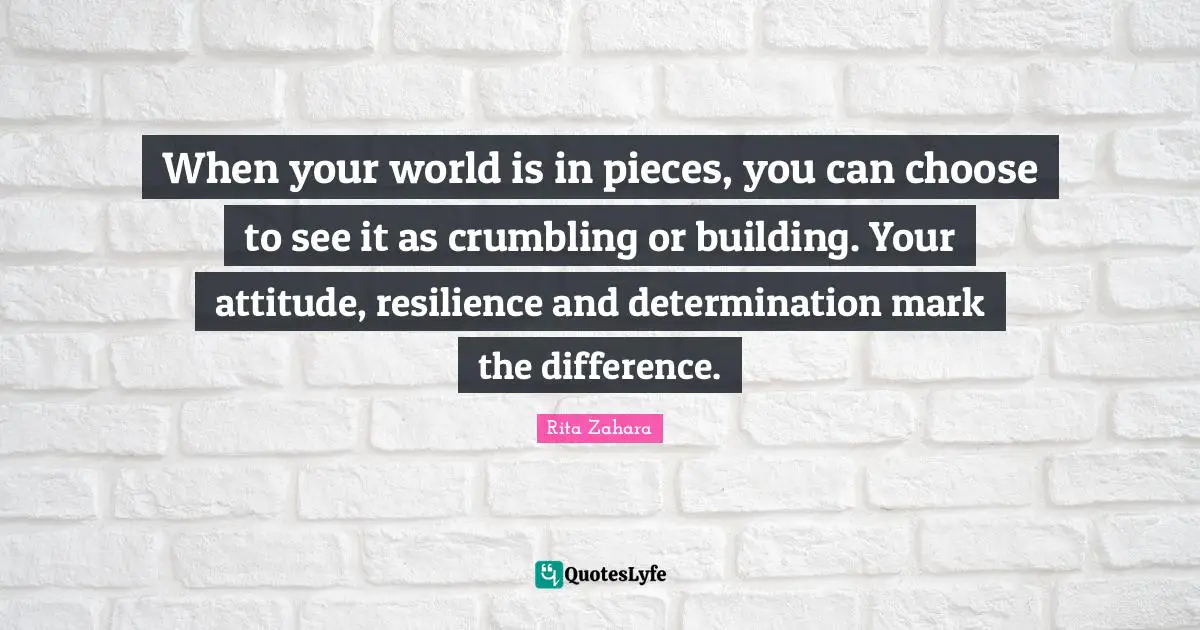 When your world is in pieces, you can choose to see it as crumbling or building. Your attitude, resilience and determination mark the difference.