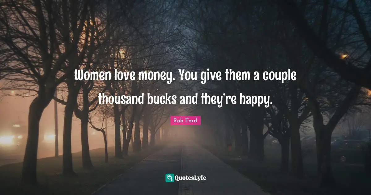 Women love money. You give them a couple thousand bucks and they’re happy.