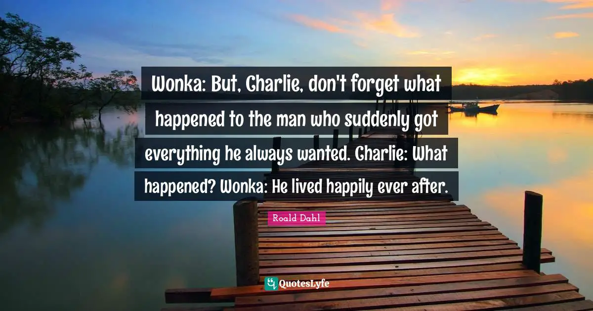 Wonka: But, Charlie, don't forget what happened to the man who suddenly got everything he always wanted. Charlie: What happened? Wonka: He lived happily ever after.