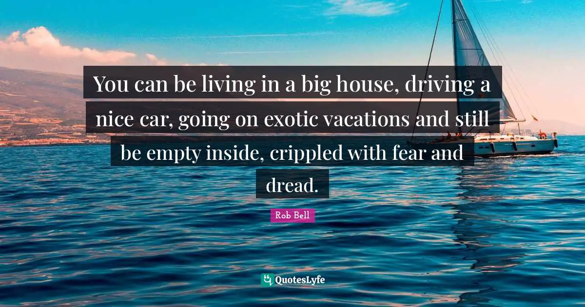 You can be living in a big house, driving a nice car, going on exotic vacations and still be empty inside, crippled with fear and dread.