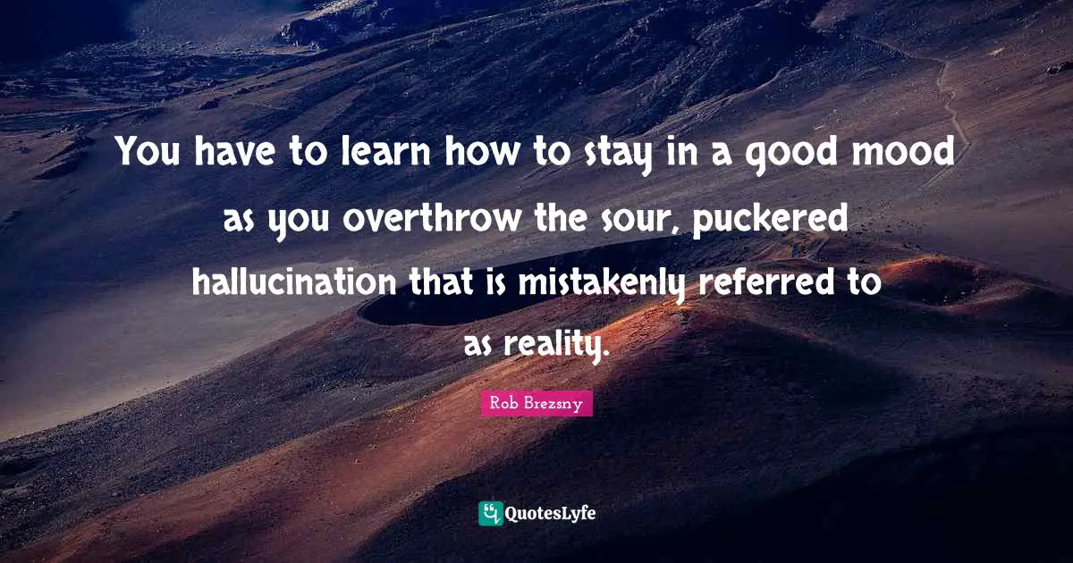 You have to learn how to stay in a good mood as you overthrow the sour, puckered hallucination that is mistakenly referred to as reality.
