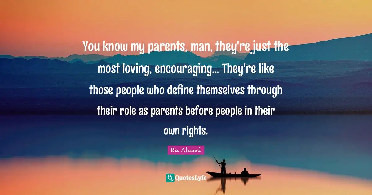 You know my parents, man, they're just the most loving, encouraging... They're like those people who define themselves through their role as parents before people in their own rights.