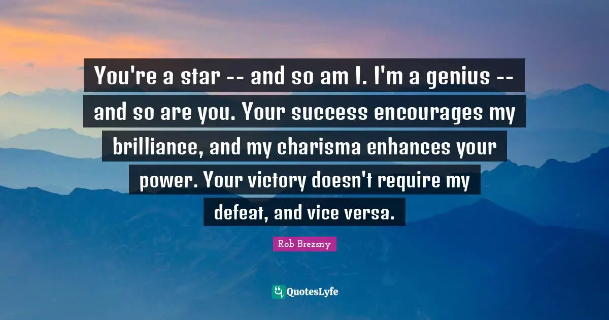 You're a star -- and so am I. I'm a genius -- and so are you. Your success encourages my brilliance, and my charisma enhances your power. Your victory doesn't require my defeat, and vice versa.