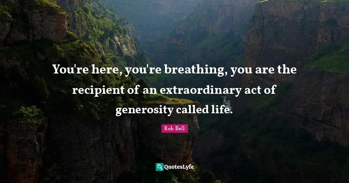 You're here, you're breathing, you are the recipient of an extraordinary act of generosity called life.