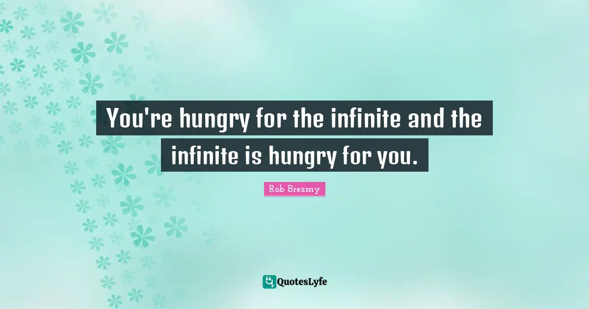 You're hungry for the infinite and the infinite is hungry for you.