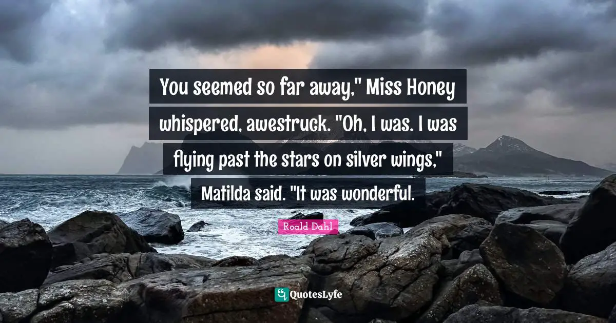 You seemed so far away," Miss Honey whispered, awestruck. "Oh, I was. I was flying past the stars on silver wings," Matilda said. "It was wonderful.