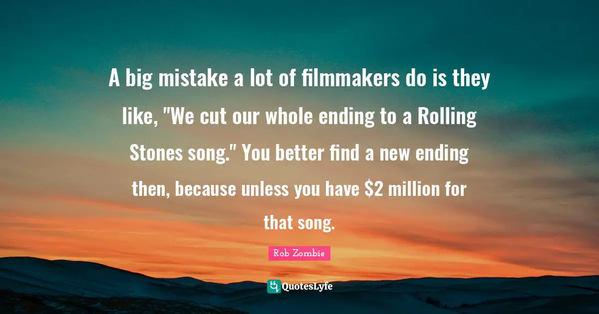 A big mistake a lot of filmmakers do is they like, "We cut our whole ending to a Rolling Stones song." You better find a new ending then, because unless you have $2 million for that song.