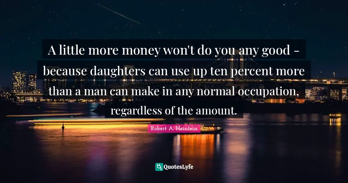 A little more money won't do you any good - because daughters can use up ten percent more than a man can make in any normal occupation, regardless of the amount.