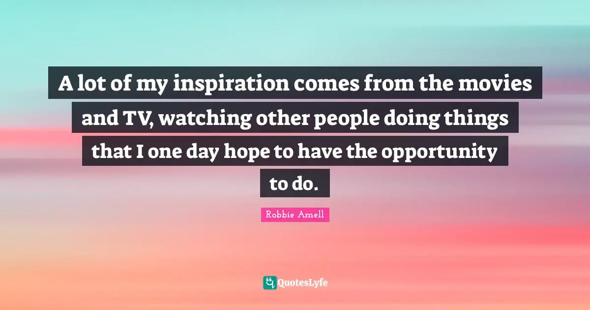 A lot of my inspiration comes from the movies and TV, watching other people doing things that I one day hope to have the opportunity to do.