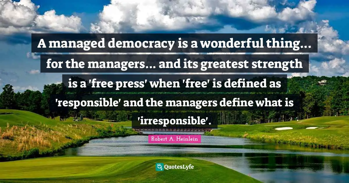 A managed democracy is a wonderful thing... for the managers... and its greatest strength is a 'free press' when 'free' is defined as 'responsible' and the managers define what is 'irresponsible'.