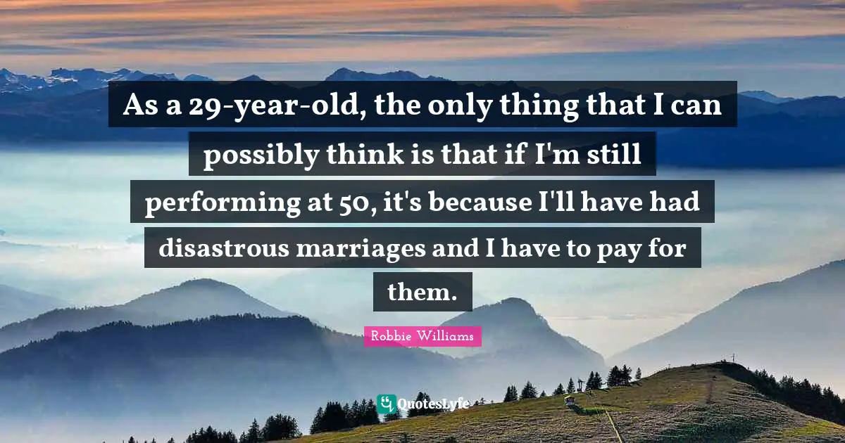 As a 29-year-old, the only thing that I can possibly think is that if I'm still performing at 50, it's because I'll have had disastrous marriages and I have to pay for them.
